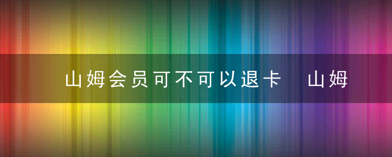 山姆会员可不可以退卡 山姆会员可以退卡吗